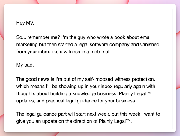 "Hey MV, So... remember me? I'm the guy who wrote a book about email marketing but then started a legal software company and vanished from your inbox like a witness in a mob trial. My bad. The good news is I'm out of my self-imposed witness protection, which means I'll be showing up in your inbox regularly again with thoughts about building a knowledge business, Plainly Legal™ updates, and practical legal guidance for your business. The legal guidance part will start next week, but this week I want to give you an update on the direction of Plainly Legal™."